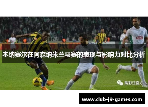 本纳赛尔在阿森纳米兰马赛的表现与影响力对比分析