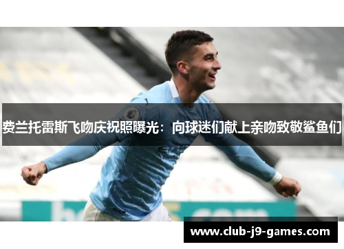 费兰托雷斯飞吻庆祝照曝光：向球迷们献上亲吻致敬鲨鱼们