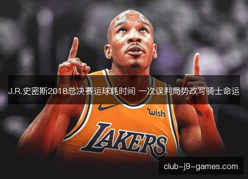 J.R.史密斯2018总决赛运球耗时间 一次误判局势改写骑士命运