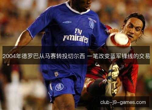 2004年德罗巴从马赛转投切尔西 一笔改变蓝军锋线的交易 2004年德罗巴从马赛转投切尔西 一笔改变蓝军锋线的交易
